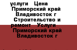 услуги › Цена ­ 200 - Приморский край, Владивосток г. Строительство и ремонт » Услуги   . Приморский край,Владивосток г.